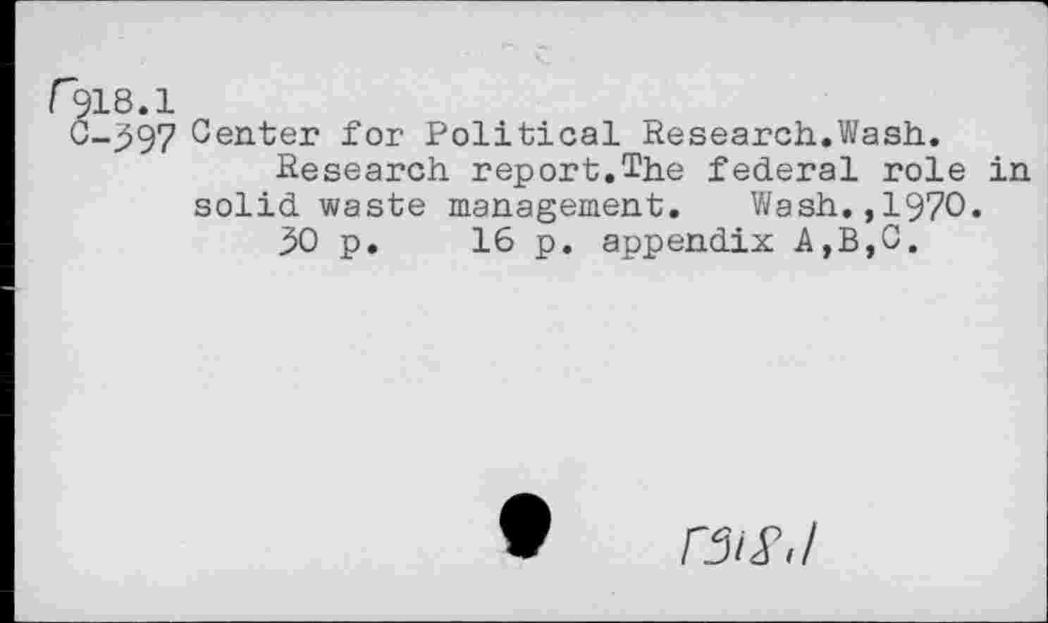 ﻿r318.1
C-597 Center for Political Research.Wash.
Research report.The federal role in solid waste management. Wash.,1970.
30 p. 16 p. appendix A,B,C.
ra/T,/